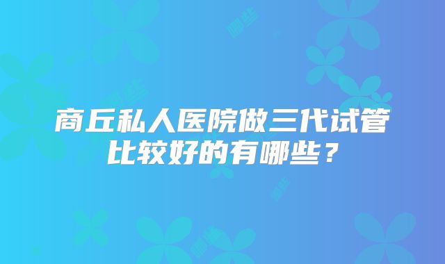 商丘私人医院做三代试管比较好的有哪些？
