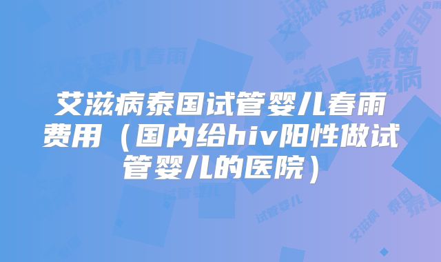 艾滋病泰国试管婴儿春雨费用（国内给hiv阳性做试管婴儿的医院）