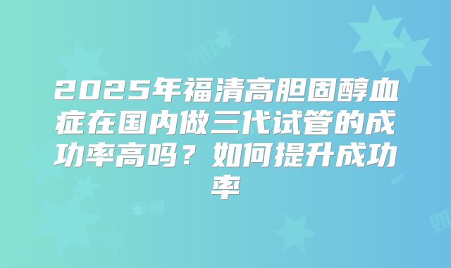 2025年福清高胆固醇血症在国内做三代试管的成功率高吗？如何提升成功率