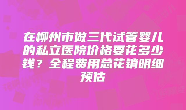在柳州市做三代试管婴儿的私立医院价格要花多少钱？全程费用总花销明细预估