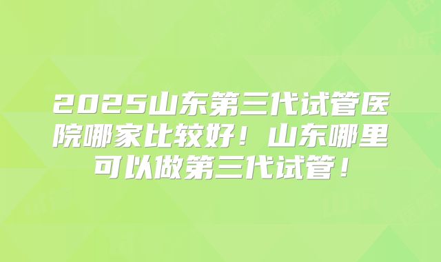 2025山东第三代试管医院哪家比较好!山东哪里可以做第三代试管!