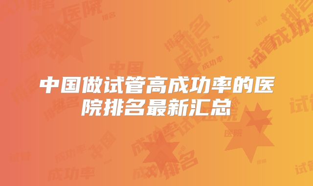 中国做试管高成功率的医院排名最新汇总
