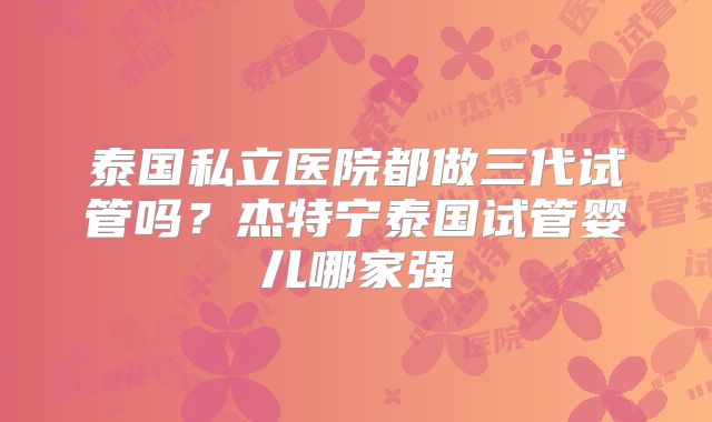 泰国私立医院都做三代试管吗？杰特宁泰国试管婴儿哪家强