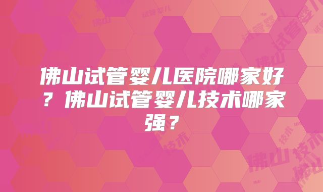 佛山试管婴儿医院哪家好？佛山试管婴儿技术哪家强？