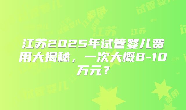江苏2025年试管婴儿费用大揭秘，一次大概8-10万元？