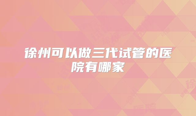 徐州可以做三代试管的医院有哪家