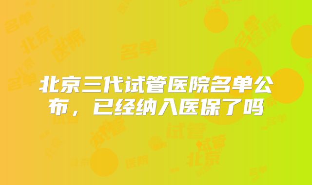 北京三代试管医院名单公布，已经纳入医保了吗