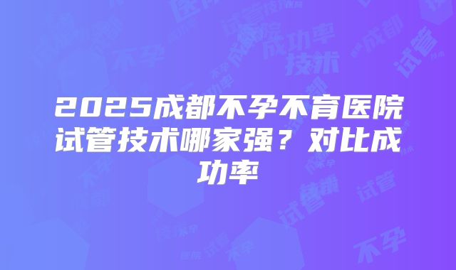 2025成都不孕不育医院试管技术哪家强？对比成功率
