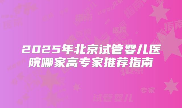 2025年北京试管婴儿医院哪家高专家推荐指南
