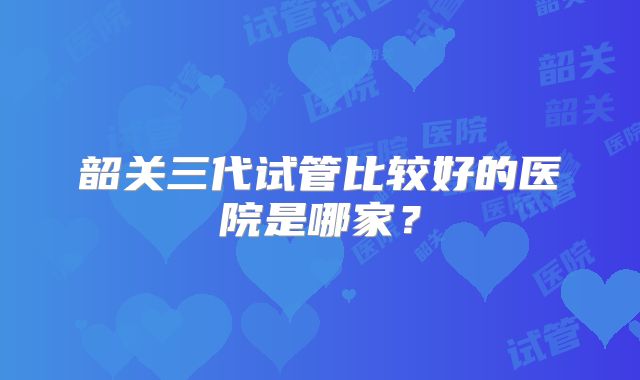 韶关三代试管比较好的医院是哪家？