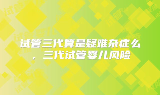 试管三代算是疑难杂症么，三代试管婴儿风险