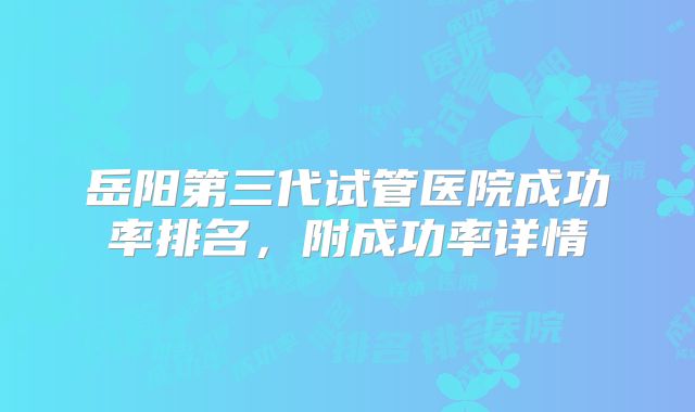 岳阳第三代试管医院成功率排名，附成功率详情