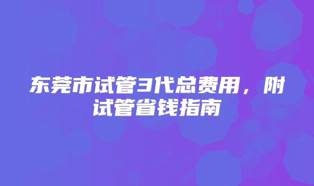 东莞市试管3代总费用，附试管省钱指南