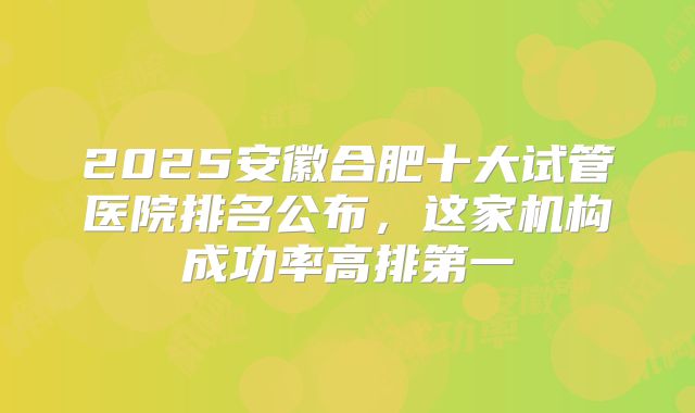 2025安徽合肥十大试管医院排名公布，这家机构成功率高排第一