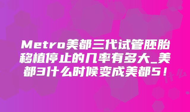 Metro美都三代试管胚胎移植停止的几率有多大_美都3什么时候变成美都5！