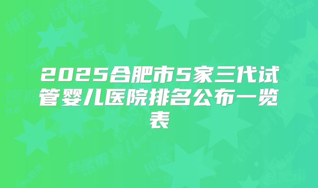 2025合肥市5家三代试管婴儿医院排名公布一览表