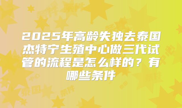 2025年高龄失独去泰国杰特宁生殖中心做三代试管的流程是怎么样的？有哪些条件