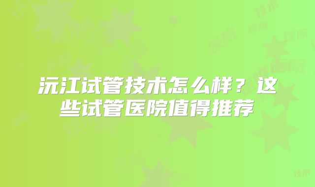 沅江试管技术怎么样？这些试管医院值得推荐