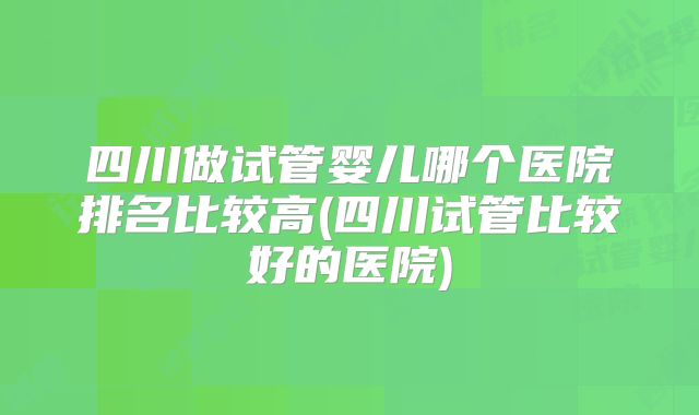 四川做试管婴儿哪个医院排名比较高(四川试管比较好的医院)