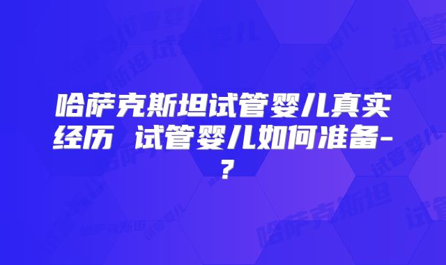 哈萨克斯坦试管婴儿真实经历 试管婴儿如何准备-?