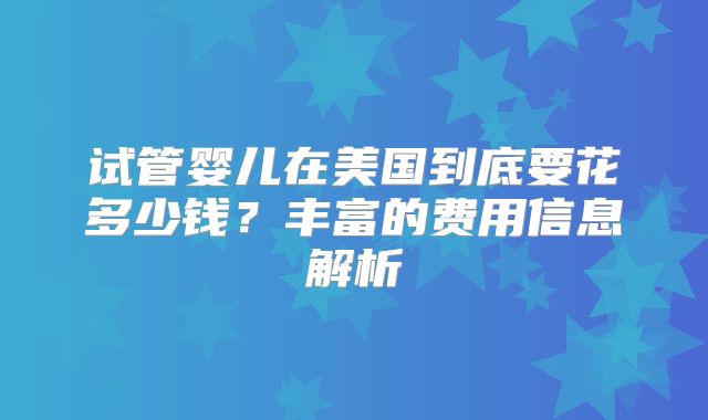 试管婴儿在美国到底要花多少钱?丰富的费用信息解析