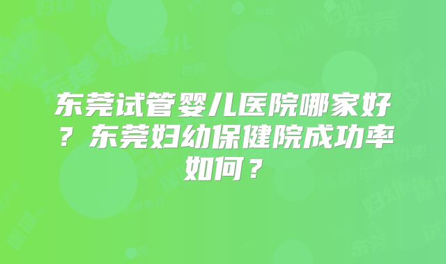东莞试管婴儿医院哪家好？东莞妇幼保健院成功率如何？