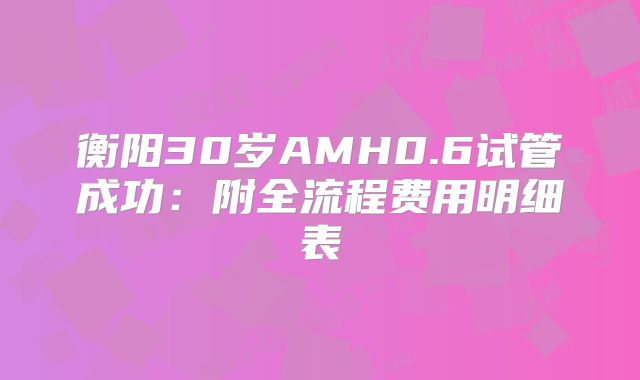 衡阳30岁AMH0.6试管成功：附全流程费用明细表