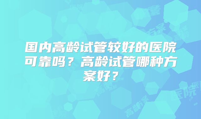 国内高龄试管较好的医院可靠吗？高龄试管哪种方案好？