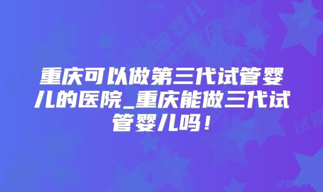 重庆可以做第三代试管婴儿的医院_重庆能做三代试管婴儿吗！