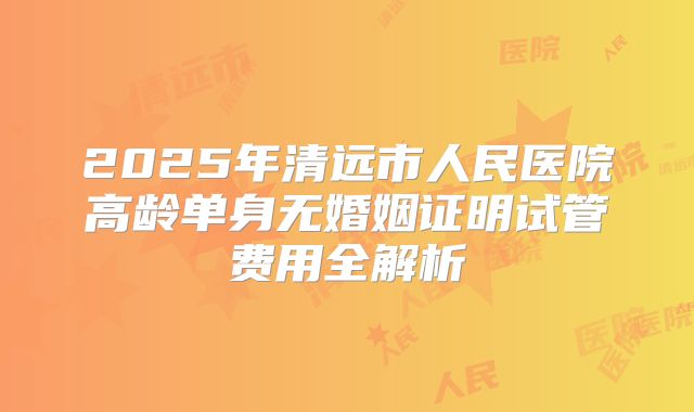 2025年清远市人民医院高龄单身无婚姻证明试管费用全解析