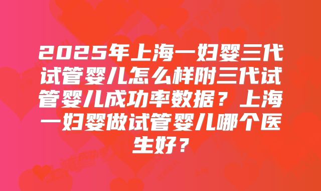 2025年上海一妇婴三代试管婴儿怎么样附三代试管婴儿成功率数据？上海一妇婴做试管婴儿哪个医生好？