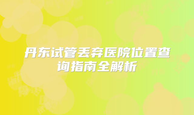 丹东试管丢弃医院位置查询指南全解析