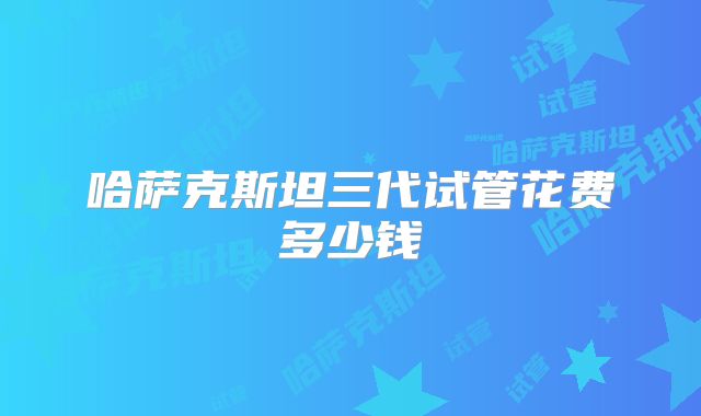 哈萨克斯坦三代试管花费多少钱