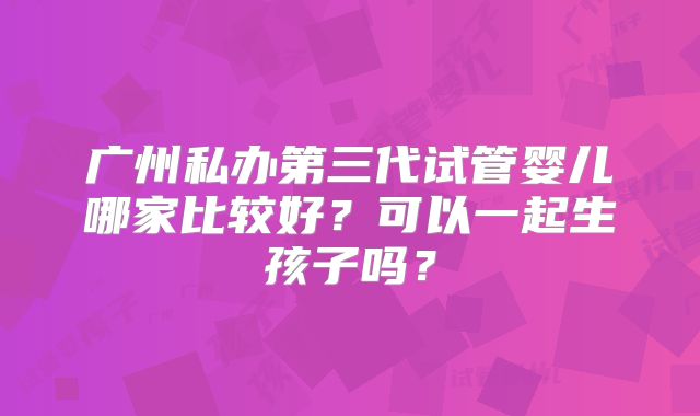广州私办第三代试管婴儿哪家比较好？可以一起生孩子吗？