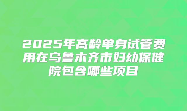 2025年高龄单身试管费用在乌鲁木齐市妇幼保健院包含哪些项目