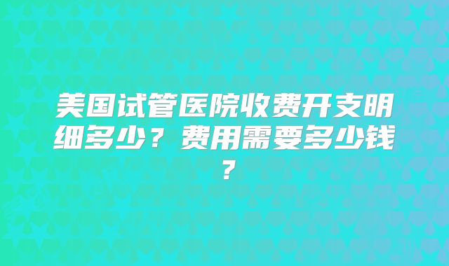 美国试管医院收费开支明细多少？费用需要多少钱？
