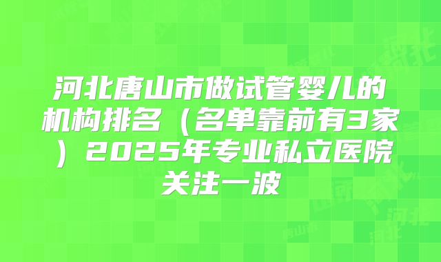 河北唐山市做试管婴儿的机构排名（名单靠前有3家）2025年专业私立医院关注一波