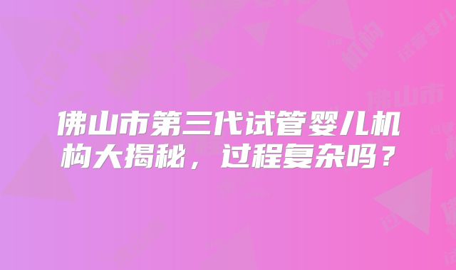 佛山市第三代试管婴儿机构大揭秘,过程复杂吗?