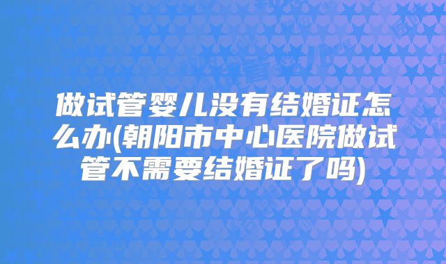 做试管婴儿没有结婚证怎么办(朝阳市中心医院做试管不需要结婚证了吗)