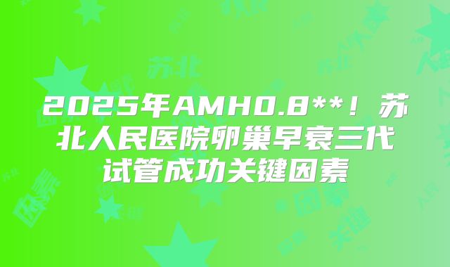 2025年AMH0.8**！苏北人民医院卵巢早衰三代试管成功关键因素