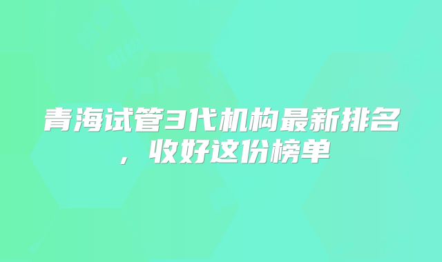 青海试管3代机构最新排名,收好这份榜单