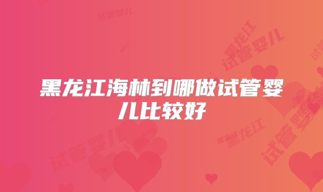 黑龙江海林到哪做试管婴儿比较好