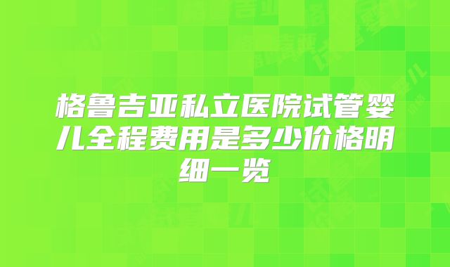 格鲁吉亚私立医院试管婴儿全程费用是多少价格明细一览