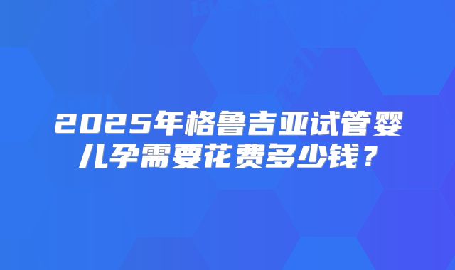 2025年格鲁吉亚试管婴儿孕需要花费多少钱？