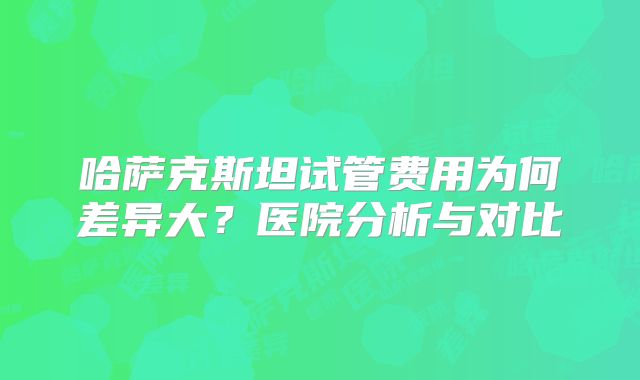 哈萨克斯坦试管费用为何差异大？医院分析与对比