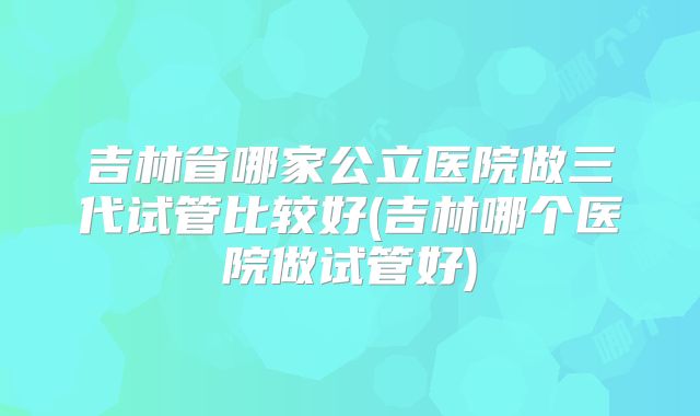 吉林省哪家公立医院做三代试管比较好(吉林哪个医院做试管好)