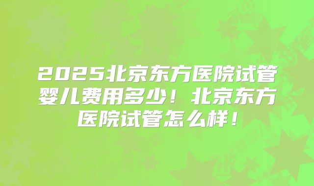 2025北京东方医院试管婴儿费用多少！北京东方医院试管怎么样！