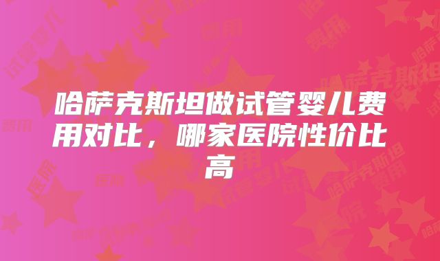 哈萨克斯坦做试管婴儿费用对比，哪家医院性价比高