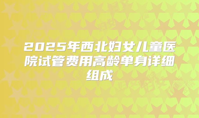 2025年西北妇女儿童医院试管费用高龄单身详细组成