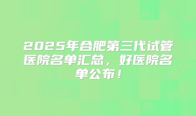 2025年合肥第三代试管医院名单汇总，好医院名单公布！